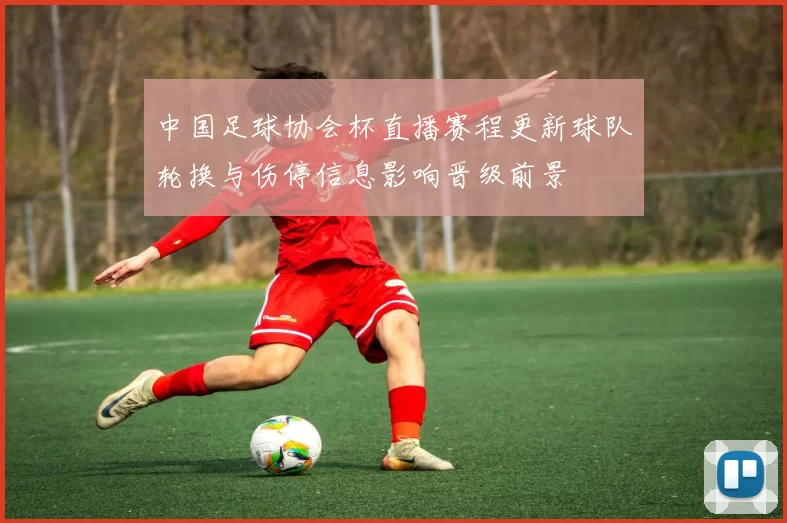 中国足球协会杯直播赛程更新球队轮换与伤停信息影响晋级前景