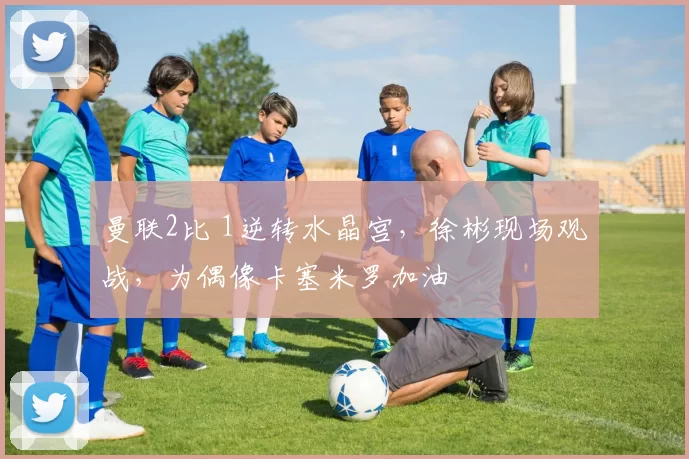 曼联2比 1逆转水晶宫，徐彬现场观战，为偶像卡塞米罗加油