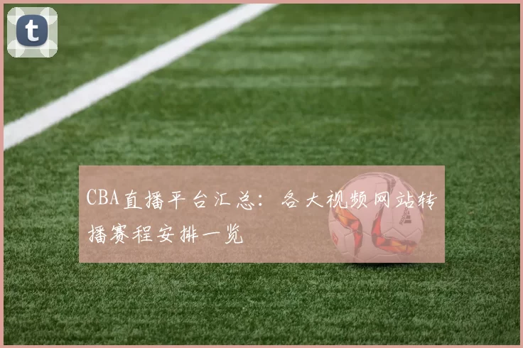 CBA直播平台汇总：各大视频网站转播赛程安排一览