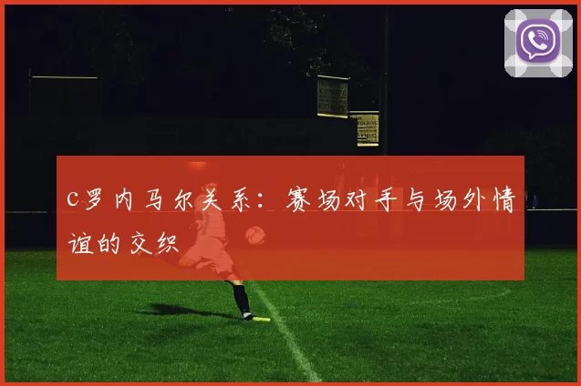 c罗内马尔关系:赛场对手与场外情谊的交织