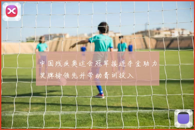 中国残疾奥运会冠军接连夺金助力奖牌榜领先并带动青训投入