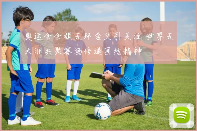 奥运会会旗五环含义引关注 世界五大洲共聚赛场传递团结精神