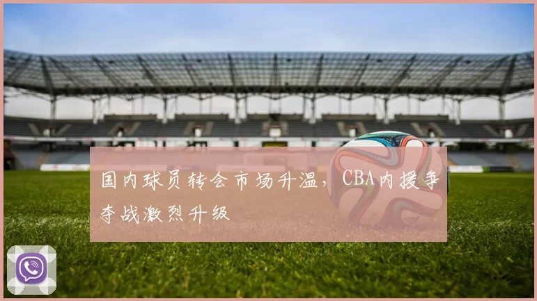 国内球员转会市场升温，CBA内援争夺战激烈升级