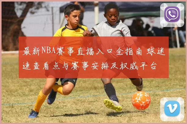 最新NBA赛事直播入口全指南 球迷速查看点与赛事安排及权威平台