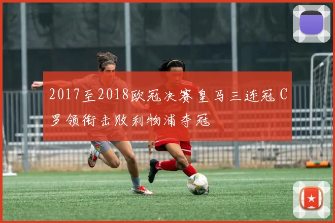 2017至2018欧冠决赛皇马三连冠 C罗领衔击败利物浦夺冠