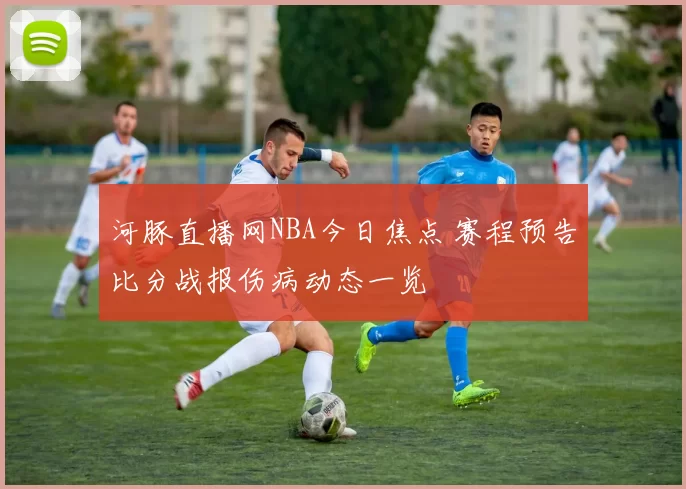 河豚直播网NBA今日焦点 赛程预告比分战报伤病动态一览