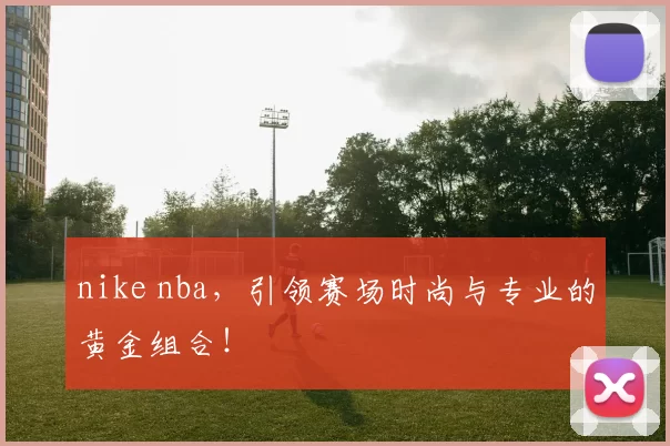 nike nba，引领赛场时尚与专业的黄金组合！