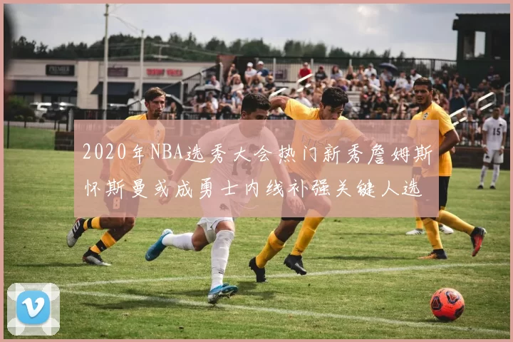 2020年NBA选秀大会热门新秀詹姆斯怀斯曼或成勇士内线补强关键人选