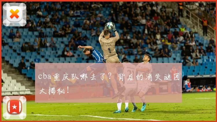 cba重庆队哪去了？背后的消失谜团大揭秘！