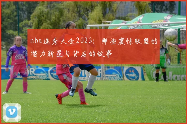 nba选秀大会2023：那些震惊联盟的潜力新星与背后的故事
