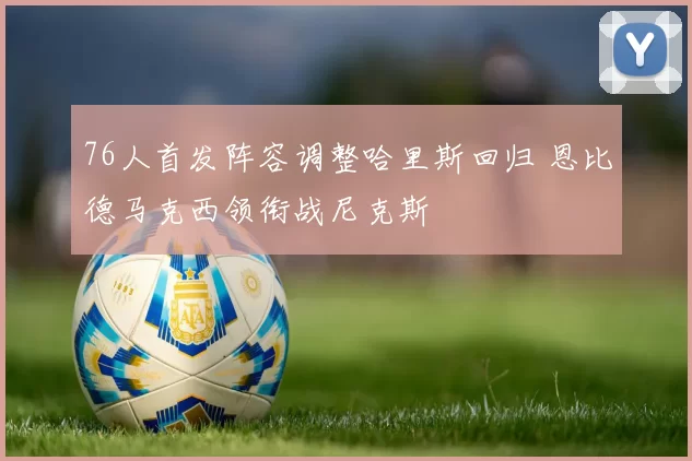 76人首发阵容调整哈里斯回归 恩比德马克西领衔战尼克斯