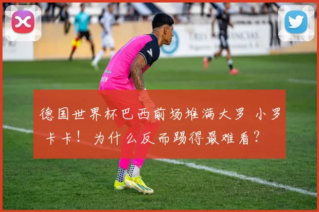 德国世界杯巴西前场堆满大罗 小罗 卡卡！为什么反而踢得最难看？