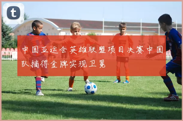 中国亚运会英雄联盟项目决赛中国队摘得金牌实现卫冕