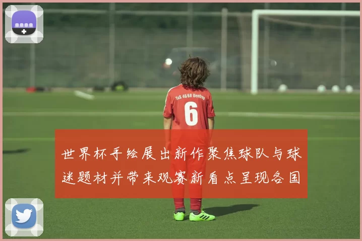 世界杯手绘展出新作聚焦球队与球迷题材并带来观赛新看点呈现各国风格