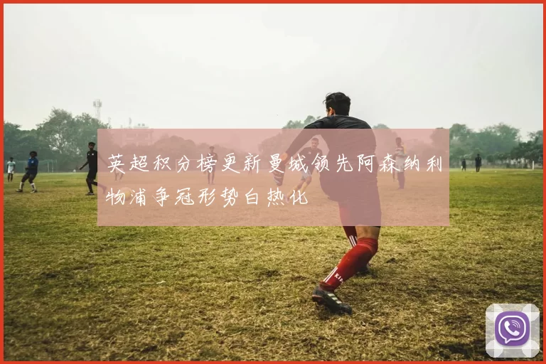 英超积分榜更新曼城领先阿森纳利物浦争冠形势白热化