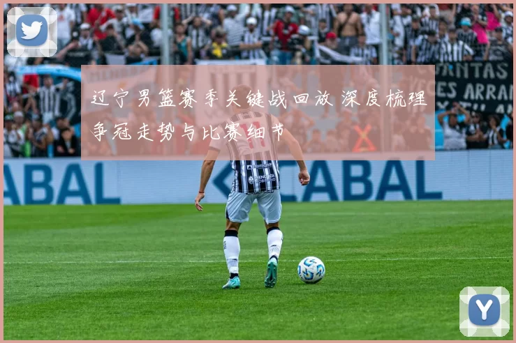 辽宁男篮赛季关键战回放 深度梳理争冠走势与比赛细节