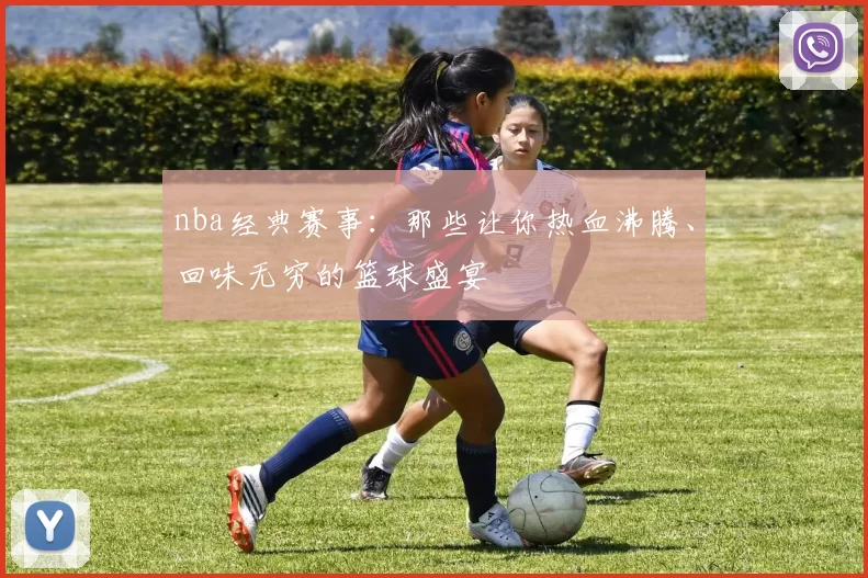 nba经典赛事：那些让你热血沸腾、回味无穷的篮球盛宴