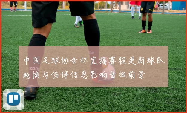 中国足球协会杯直播赛程更新球队轮换与伤停信息影响晋级前景