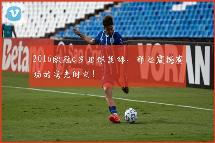 2016欧冠c罗进球集锦，那些震撼赛场的高光时刻！