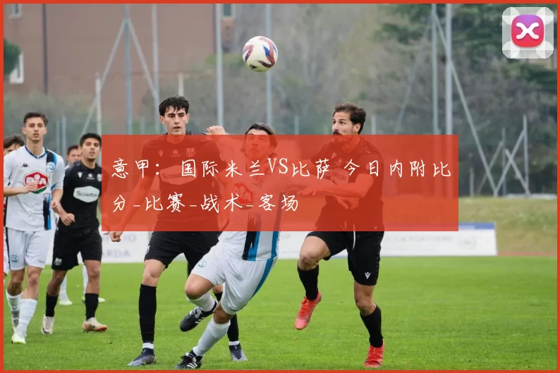 意甲：国际米兰VS比萨 今日内附比分_比赛_战术_客场