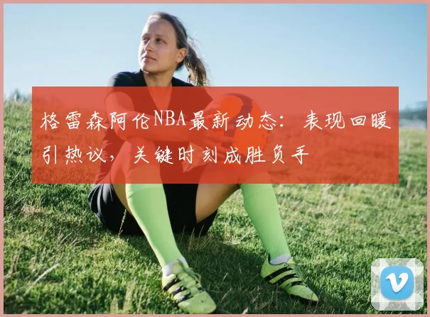 格雷森阿伦NBA最新动态：表现回暖引热议，关键时刻成胜负手