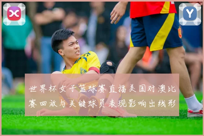世界杯女子篮球赛直播美国对澳比赛回放与关键球员表现影响出线形势