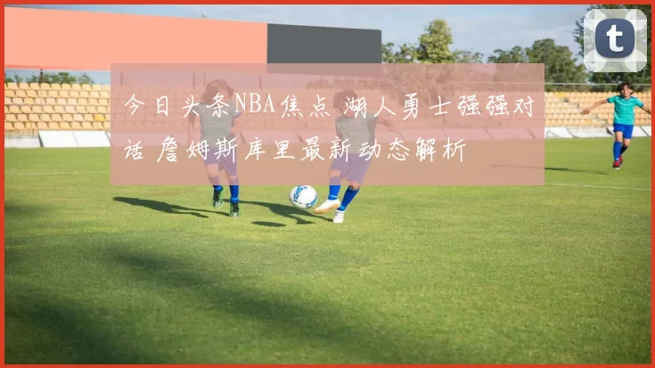 今日头条NBA焦点 湖人勇士强强对话 詹姆斯库里最新动态解析
