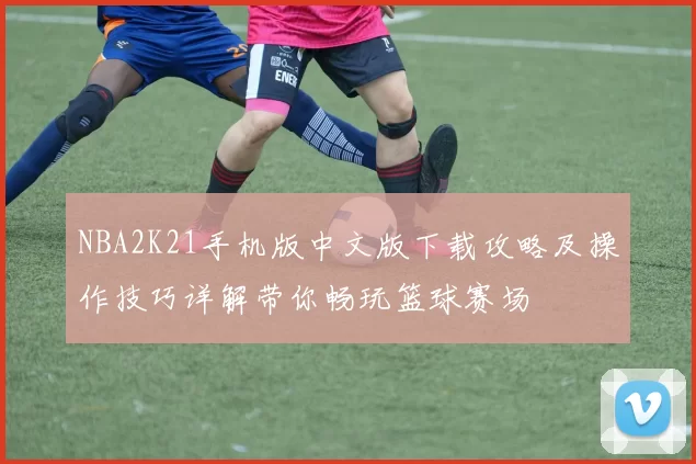 NBA2K21手机版中文版下载攻略及操作技巧详解带你畅玩篮球赛场