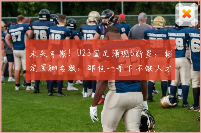 未来可期！U23国足涌现6新星，锁定国脚名额，邵佳一手下不缺人才