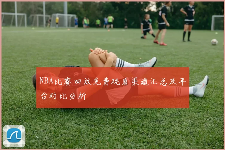 NBA比赛回放免费观看渠道汇总及平台对比分析