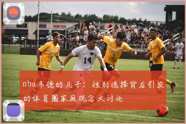 nba韦德的儿子：性别选择背后引发的体育圈家庭观念大讨论