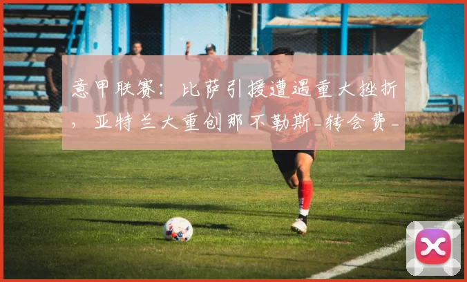 意甲联赛：比萨引援遭遇重大挫折，亚特兰大重创那不勒斯_转会费_马德里竞技_罗马