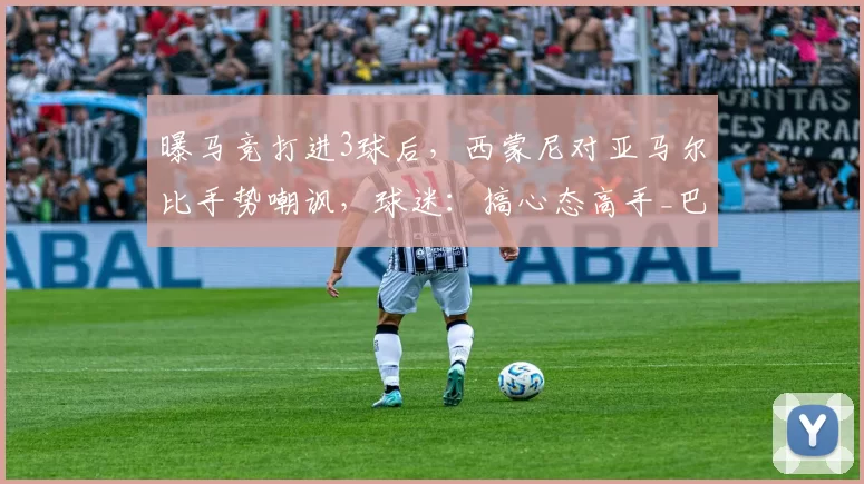 曝马竞打进3球后，西蒙尼对亚马尔比手势嘲讽，球迷：搞心态高手_巴萨_比赛_欧冠