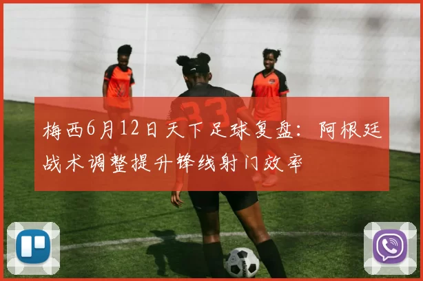 梅西6月12日天下足球复盘：阿根廷战术调整提升锋线射门效率