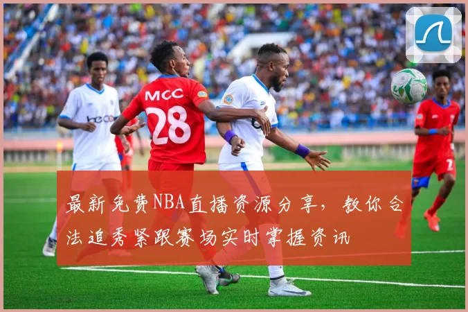 最新免费NBA直播资源分享，教你合法追秀紧跟赛场实时掌握资讯