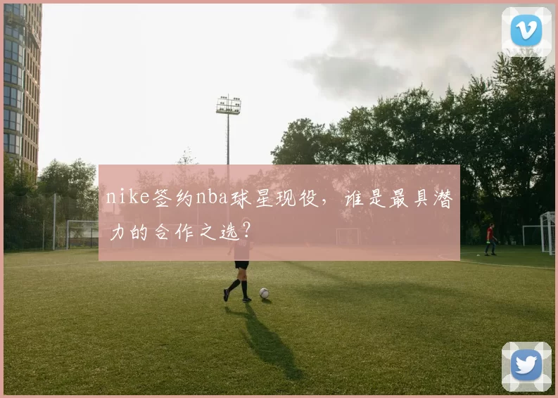 nike签约nba球星现役，谁是最具潜力的合作之选？