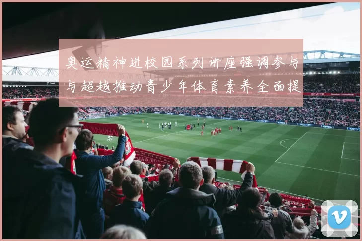 奥运精神进校园系列讲座强调参与与超越推动青少年体育素养全面提升