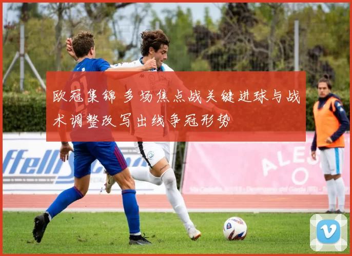 欧冠集锦 多场焦点战关键进球与战术调整改写出线争冠形势