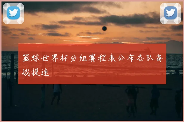 篮球世界杯分组赛程表公布各队备战提速