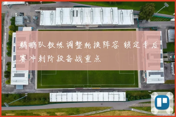 鹈鹕队教练调整轮换阵容 锁定季后赛冲刺阶段备战重点
