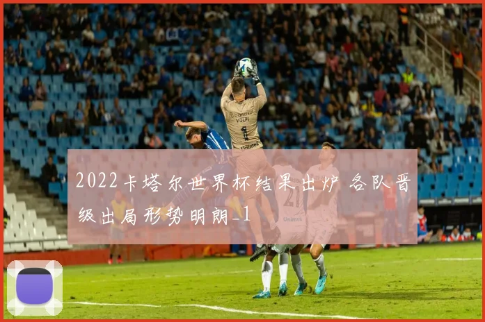 2022卡塔尔世界杯结果出炉 各队晋级出局形势明朗_1