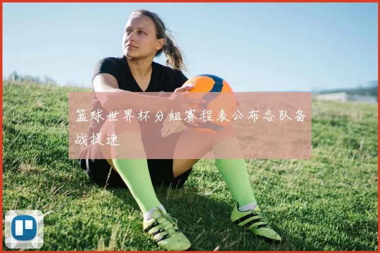篮球世界杯分组赛程表公布各队备战提速