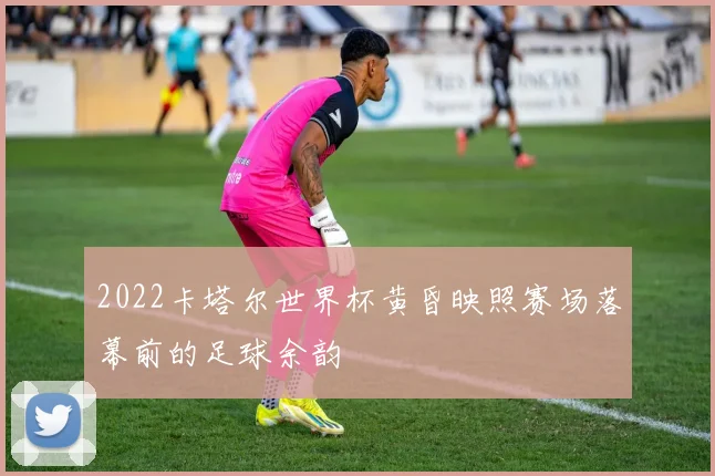 2022卡塔尔世界杯黄昏映照赛场落幕前的足球余韵
