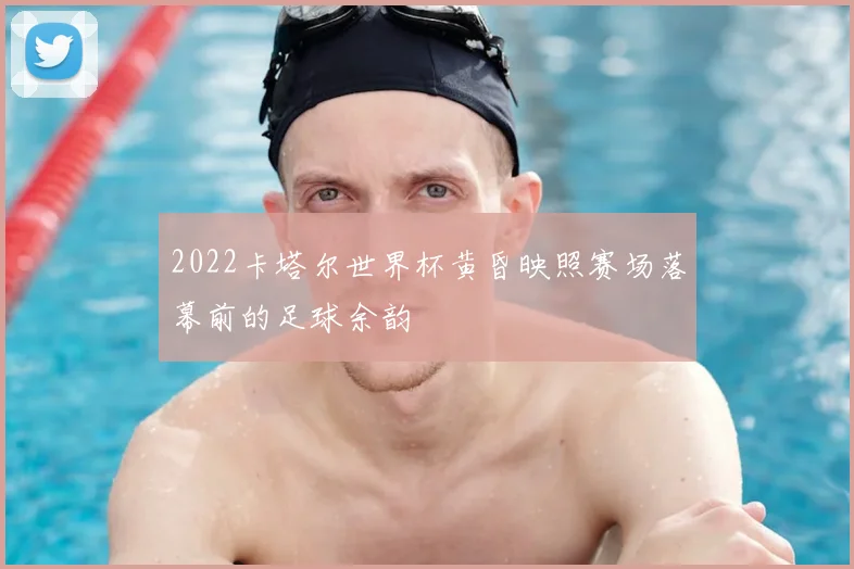 2022卡塔尔世界杯黄昏映照赛场落幕前的足球余韵